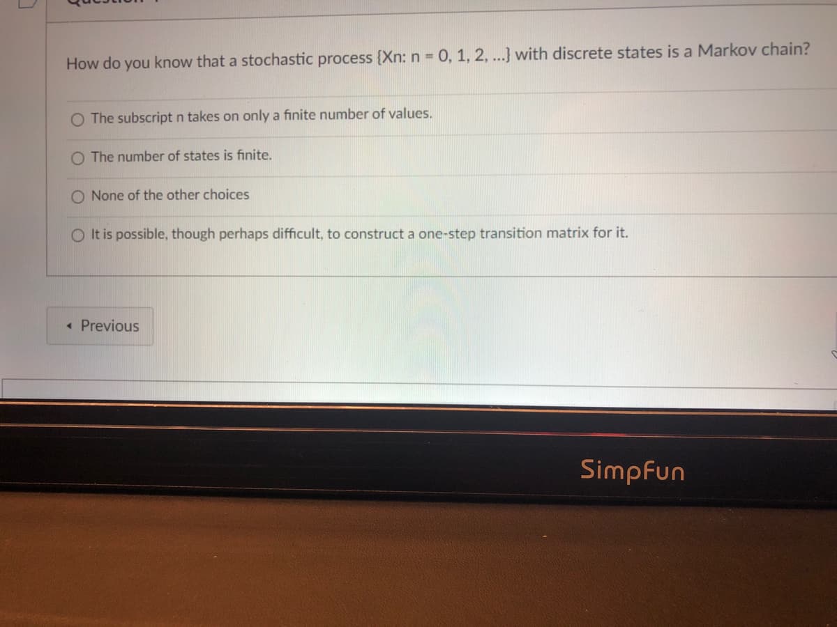 How do you know that a stochastic process {Xn: n = 0, 1, 2, ...} with discrete states is a Markov chain?
O The subscript n takes on only a finite number of values.
O The number of states is finite.
O None of the other choices
O It is possible, though perhaps difficult, to construct a one-step transition matrix for it.
« Previous
Simpfun
