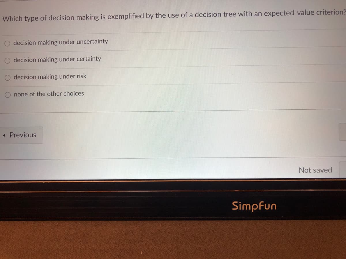 Which type of decision making is exemplified by the use of a decision tree with an expected-value criterion?
decision making under uncertainty
decision making under certainty
decision making under risk
none of the other choices
« Previous
Not saved
Simpfun
