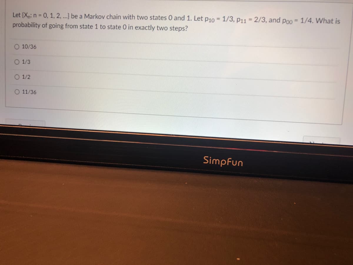 Let (Xp: n = 0, 1, 2, ...} be a Markov chain with two states 0 and 1. Let p10 =1/3, p11 = 2/3, and poo = 1/4. What is
probability of going from state 1 to state 0 in exactly two steps?
%3D
10/36
O 1/3
O 1/2
11/36
Simpfun
