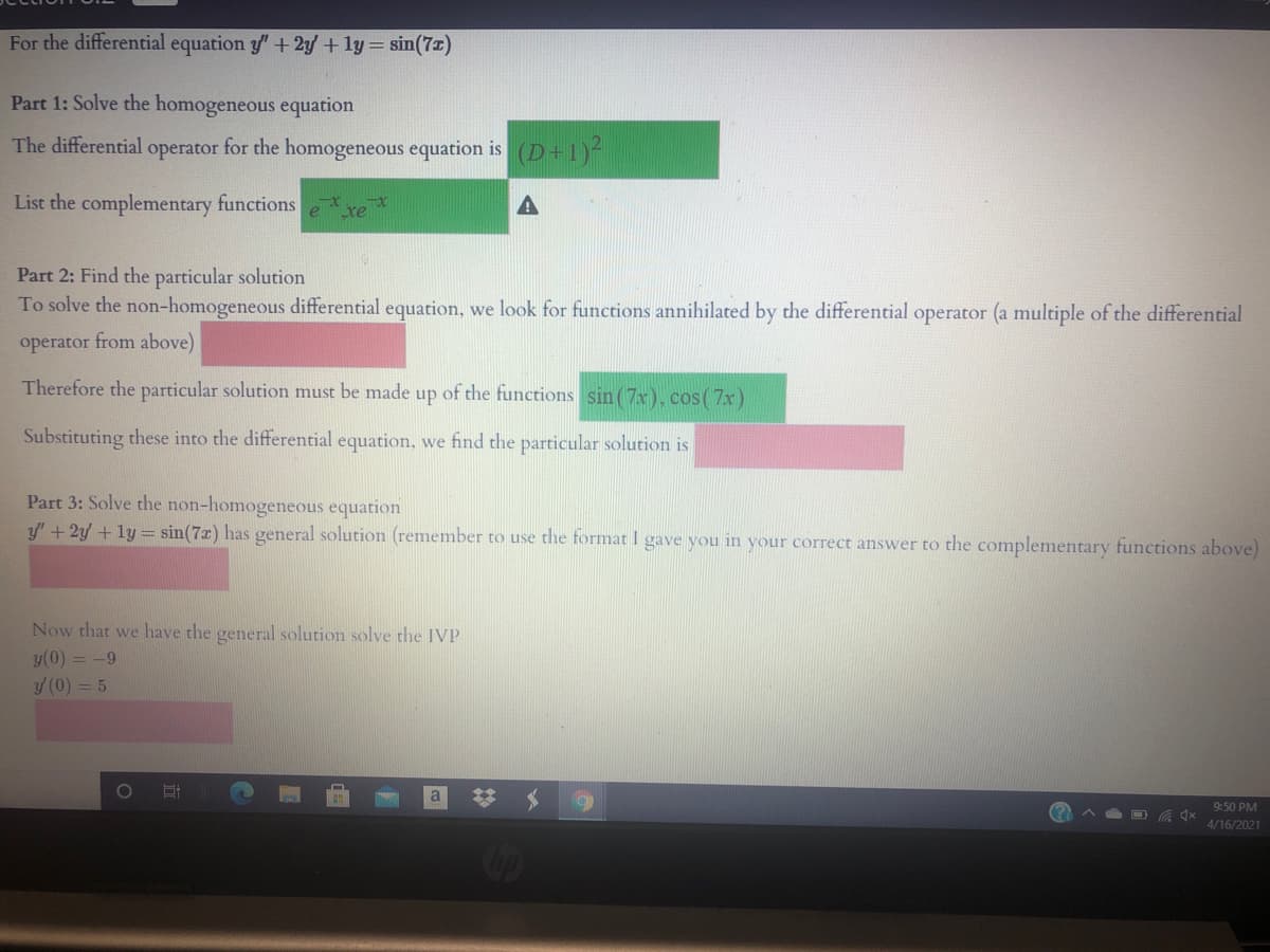 For the differential equation y" +2y +1y= sin(7z)
Part 1: Solve the homogeneous equation
The differential operator for the homogeneous equation is (D+1)-
List the complementary functions
Part 2: Find the particular solution
To solve the non-homogeneous differential equation, we look for functions annihilated by the differential operator (a multiple of the differential
operator from above)
Therefore the particular solution must be made up of the functions sin (7x), cos( 7x)
Substituting these into the differential equation, we find the particular solution is
Part 3: Solve the non-homogeneous equation
y' + 2y + ly = sin(7x) has general solution (remember to use the format I gave you in your correct answer to the complementary functions above)
Now that we have the general solution solve the IVP
y(0) = -9
y (0) = 5
a
9:50 PM
A A O 4x
4/16/2021
