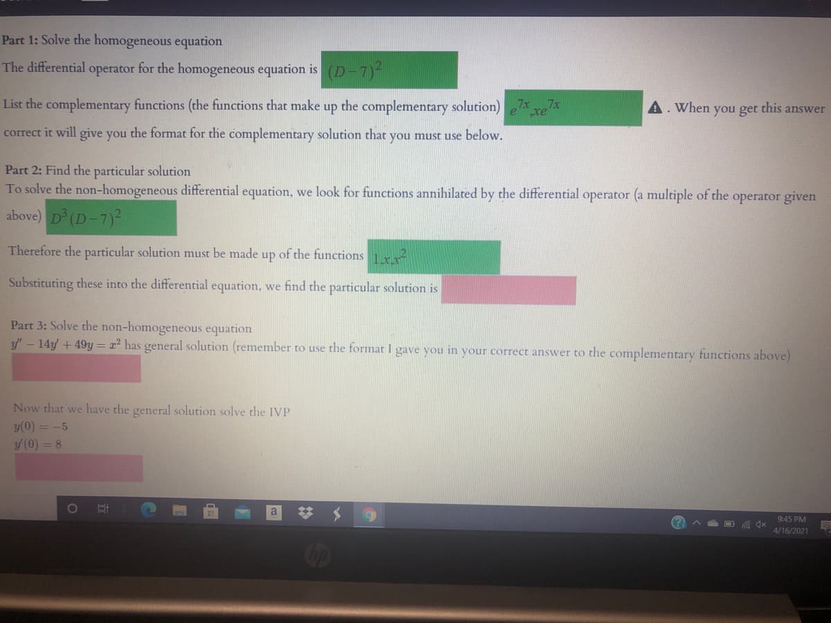 Part 1: Solve the homogeneous equation
The differential operator for the homogeneous equation is (D-7)-
List the complementary functions (the functions that make up the complementary solution)
A. When you get this answer
correct it will give you the format for the complementary solution that you must use below.
Part 2: Find the particular solution
To solve the non-homogeneous differential equation, we look for functions annihilated by the differential operator (a multiple of the operator given
above) D (D-7)2
Therefore the particular solution must be made up of the functions
Substituting these into the differential equation, we find the particular solution is
Part 3: Solve the non-homogeneous equation
y' - 14y + 49y = x² has general solution (remember to use the format I gave you in your correct answer to the complementary functions above)
Now that we have the general solution solve the IVP
y(0) = -5
y (0) = 8
a
9:45 PM
4/16/2021
