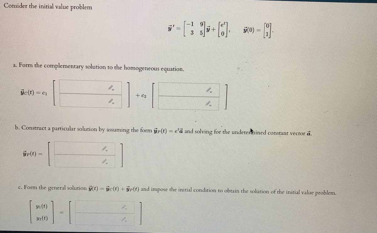 Consider the initial value problem
7(0)
a. Form the complementary solution to the homogeneous equation.
ýc(t) = c1
+ C2
b. Construct a particular solution by assuming the form p(t) = e'a and solving for the undetermined constant vector ä.
ýp(t) =
c. Form the general solution ý(t) = jc(t) + yp(t) and impose the initial condition to obtain the solution of the initial value problem.
y1 (t)
y2(t)
