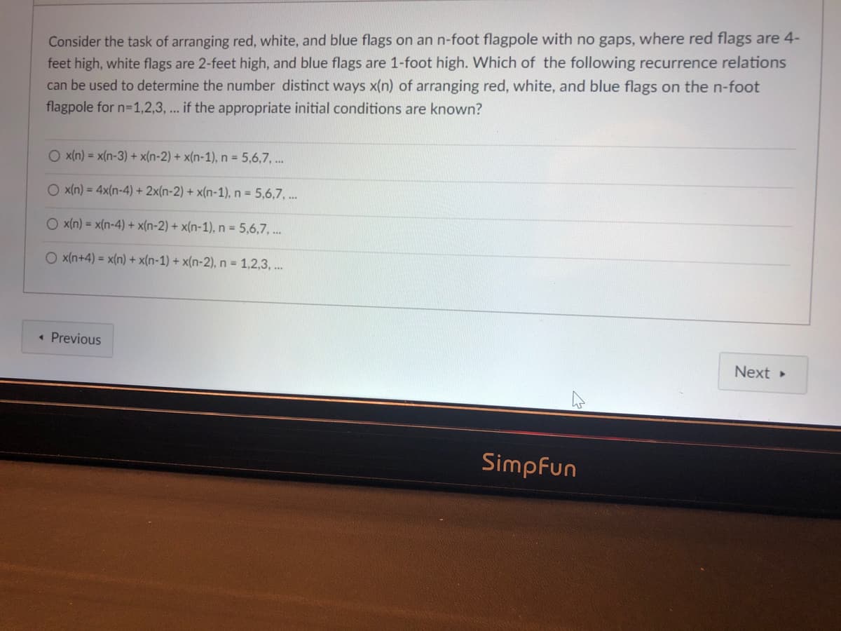Consider the task of arranging red, white, and blue flags on an n-foot flagpole with no gaps, where red flags are 4-
feet high, white flags are 2-feet high, and blue flags are 1-foot high. Which of the following recurrence relations
can be used to determine the number distinct ways x(n) of arranging red, white, and blue flags on the n-foot
flagpole for n=1,2,3, ... if the appropriate initial conditions are known?
O x(n) = x(n-3) + x(n-2) + x(n-1), n = 5,6,7, ..
O x(n) = 4x(n-4) + 2x(n-2) + x(n-1), n 5,6,7, .
O x(n) = x(n-4) + x(n-2) + x(n-1), n = 5,6,7, ..
O x(n+4) = x(n) + x(n-1) + x(n-2), n = 1,2,3, ..
• Previous
Next
Simpfun

