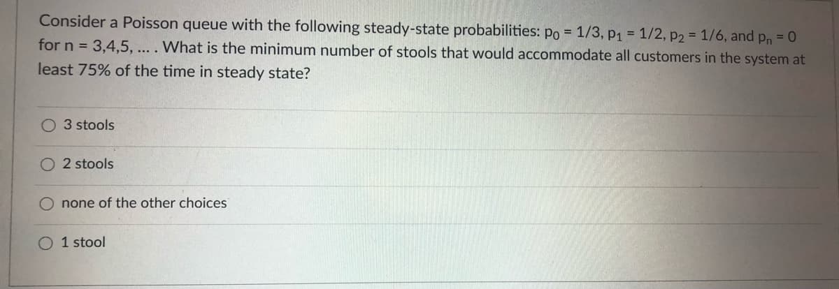 Consider a Poisson queue with the following steady-state probabilities: po = 1/3, p1 = 1/2, p2 = 1/6, and pn =
for n = 3,4,5, ... . What is the minimum number of stools that would accommodate all customers in the system at
least 75% of the time in steady state?
3 stools
O 2 stools
none of the other choices
O 1 stool
