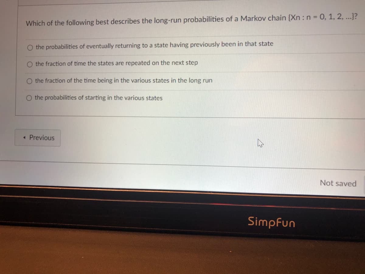 Which of the following best describes the long-run probabilities of a Markov chain {Xn: n = 0, 1, 2, ...}?
O the probabilities of eventually returning to a state having previously been in that state
O the fraction of time the states are repeated on the next step
O the fraction of the time being in the various states in the long run
O the probabilities of starting in the various states
• Previous
Not saved
Simpfun
