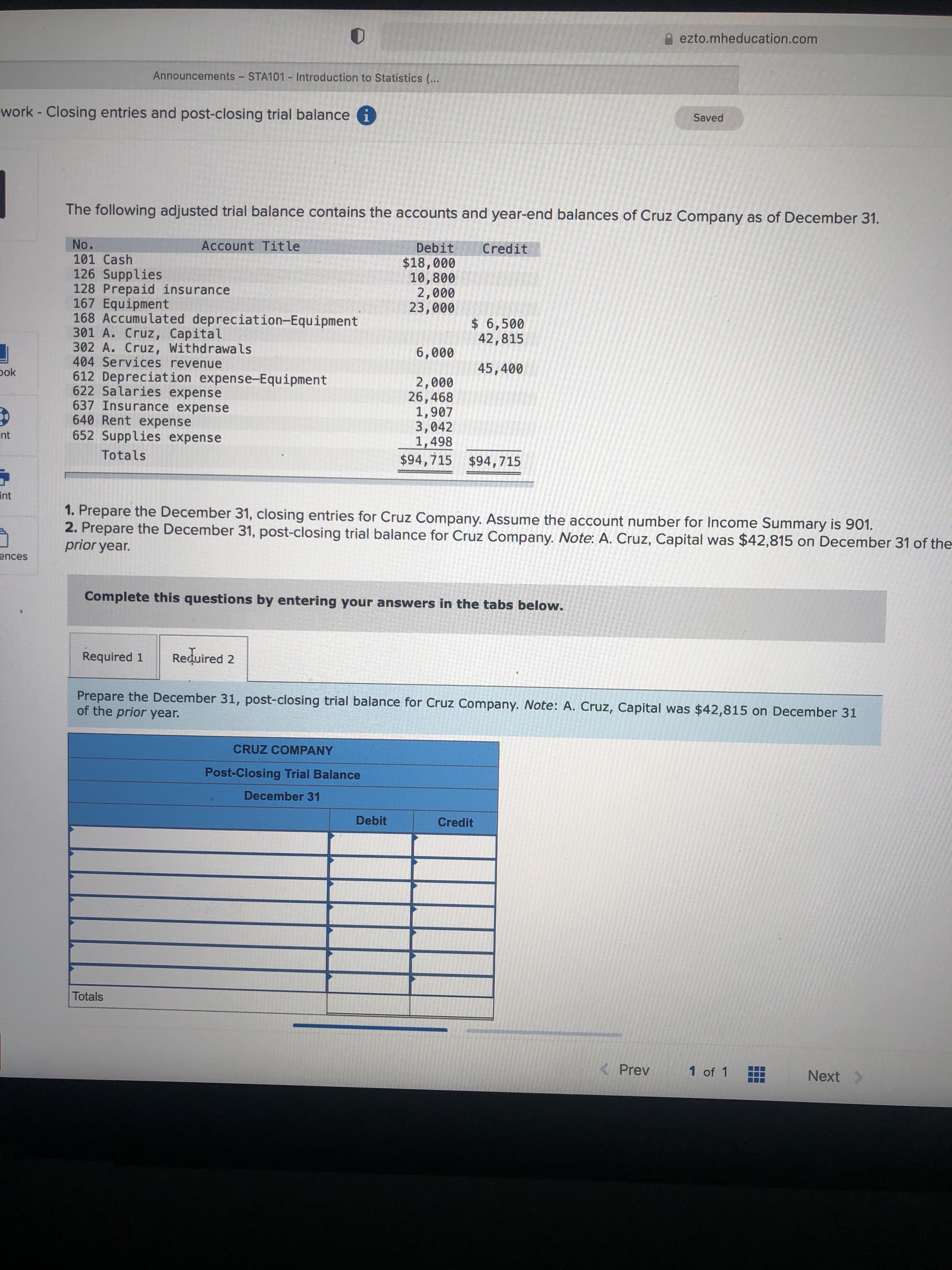 end balances of Cruz Com
No.
101 Cash
126 Supplies
128 Prepaid insurance
167 Equipment
168 Accumulated depreciation-Equipment
301 A. Cruz, Capital
302 A. Cruz, Withdrawals
404 Services revenue
612 Depreciation expense-Equipment
622 Salaries expense
637 Insurance expense
640 Rent expense
652 Supplies expense
Account Title
Debit
$18,000
10,800
2,000
23,000
Credit
$ 6,500
42,815
6,000
45,400
2,000
26,468
1,907
3,042
1,498
$94,715 $94,715
Totals
