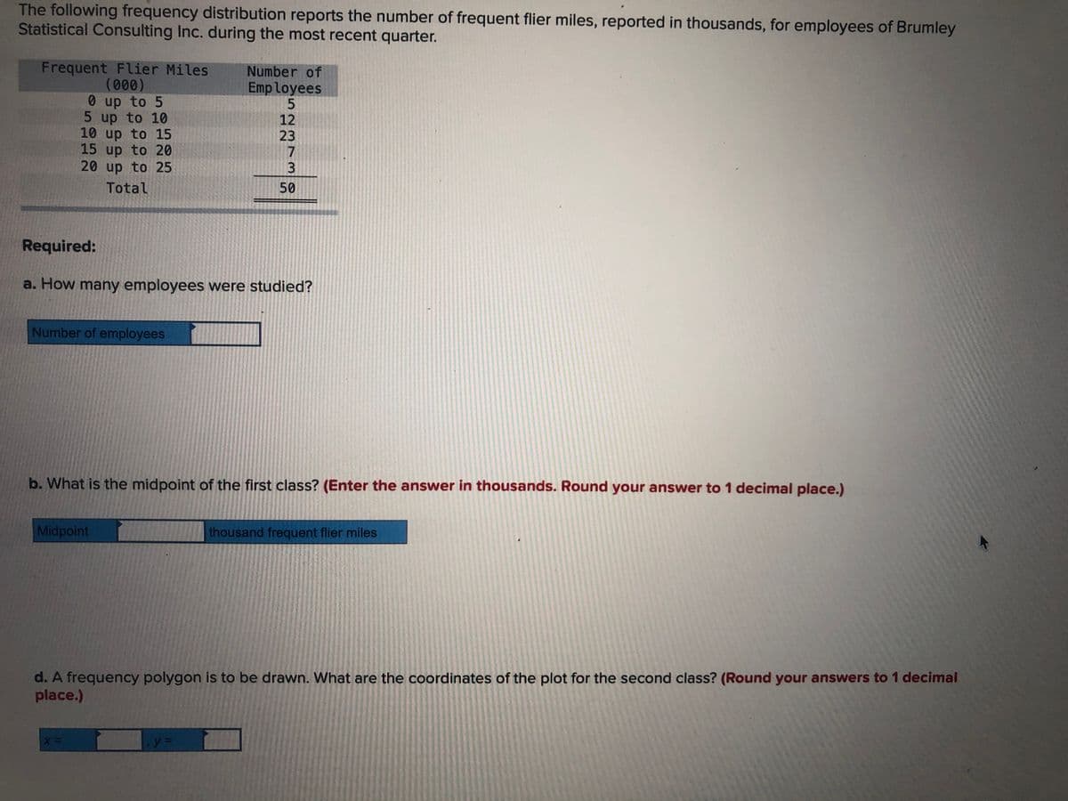 The following frequency distribution reports the number of frequent flier miles, reported in thousands, for employees of Brumley
Statistical Consulting Inc. during the most recent quarter.
Frequent Flier Miles
(000)
0 up to 5
5 up to 10
10 up to 15
15 up to 20
20 up to 25
Number of
Employees
12
23
7
3
Total
50
Required:
a. How many employees were studied?
Number of employees
b. What is the midpoint of the first class? (Enter the answer in thousands. Round your answer to 1 decimal place.)
Midpoint
thousand frequent flier miles
d. A frequency polygon is to be drawn. What are the coordinates of the plot for the second class? (Round your answers to 1 decimal
place.)
y%3D
