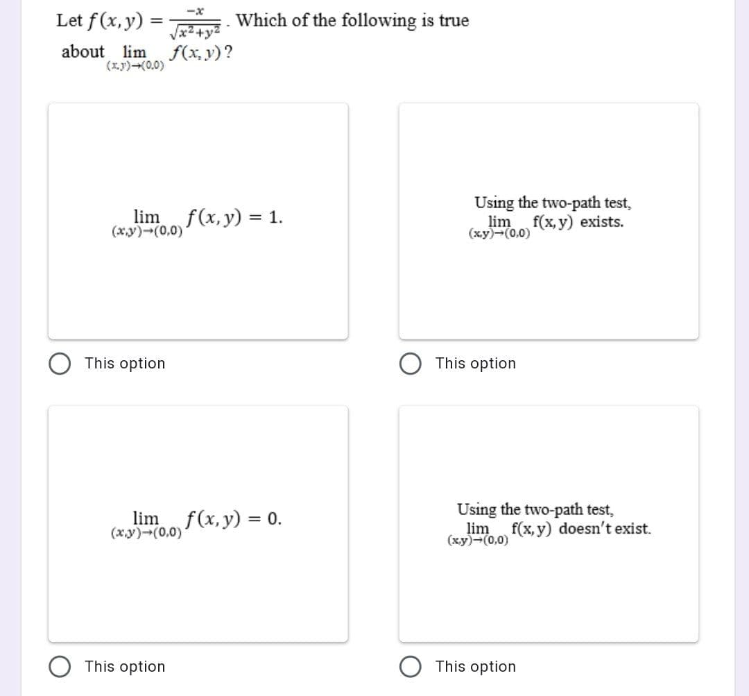 Let f(x, y) =
Which of the following is true
about lim
(x.y)(0,0)
f(x, y)?
Using the two-path test,
lim
(xy)-(0,0)
f(x, y) = 1.
lim
(x.y)-(0,0)
f(x, y) exists.
This option
This option
lim f(x, y) = 0.
(x.y)-(0,0)
Using the two-path test,
lim f(x, y) doesn't exist.
(xy)-(0,0)
This option
This option
