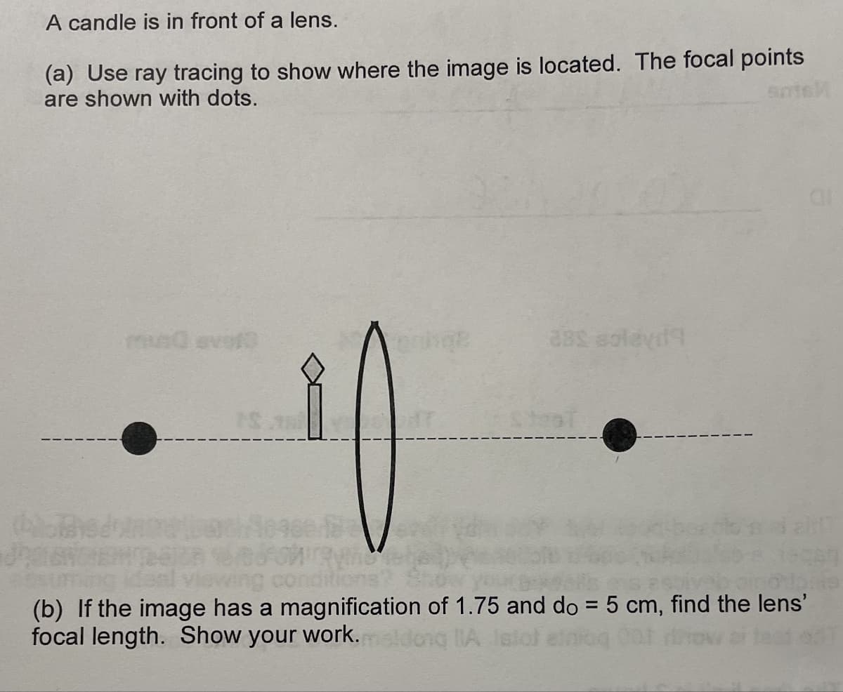 A candle is in front of a lens.
(a) Use ray tracing to show where the image is located. The focal points
are shown with dots.
mundevelo
ge
38£ soleyd
T
SteaT
(b) If the image has a magnification of 1.75 and do = 5 cm, find the lens'
focal length. Show your work.
A
C