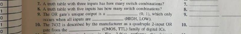 7. A truth table with three inputs has how many switch combinations?
8. A truth table with five inputs has how many switch combinations?
9. The OR gate's unique output is a
occurs when all inputs are
10. The 7432 is described by the manufacturer as a quadruple 2-input OR
gate from the
7.
8.
(0, 1), which only
(HIGH, LOW).
9.
1
10.
(CMOS, TTL) family of digital ICs.
