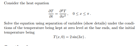 Consider the heat equation
ат
Ət
J²T
əx²
0≤x≤T.
Solve the equation using separation of variables (show details) under the condi-
tions of the temperature being kept at zero level at the bar ends, and the initial
temperature being
T(x,0) = 2 sin (3x).