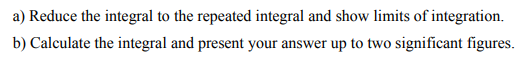 a) Reduce the integral to the repeated integral and show limits of integration.
b) Calculate the integral and present your answer up to two significant figures.