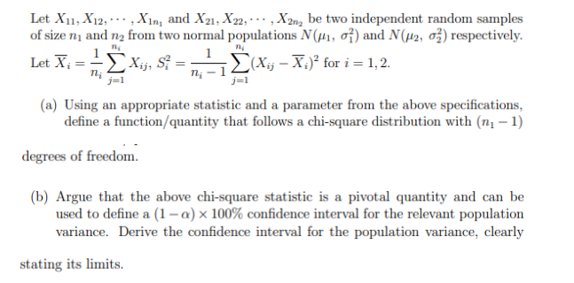 Let X11, X12,..., Xin, and X21, X22, X2n₂ be two independent random samples
of size n₁ and n₂ from two normal populations N(₁, 0) and N(2, 2) respectively.
n₂
Let X₂
Xij, S² =
Σ(Xij- Xi)² for i=1,2.
j=1
n₂
j=1
ni -
(a) Using an appropriate statistic and a parameter from the above specifications,
define a function/quantity that follows a chi-square distribution with (n₁ - 1)
degrees of freedom.
(b) Argue that the above chi-square statistic is a pivotal quantity and can be
used to define a (1-a) x 100% confidence interval for the relevant population
variance. Derive the confidence interval for the population variance, clearly
stating its limits.