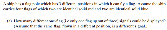 A ship has a flag pole which has 3 different positions in which it can fly a flag. Assume the ship
carries four flags of which two are identical solid red and two are identical solid blue.
(a) How many different one-flag (i.e only one flag up out of three) signals could be displayed?
(Assume that the same flag, flown in a different position, is a different signal.)