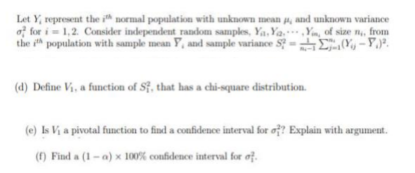 Let Y, represent the ith normal population with unknown mean #4, and unknown variance
of for i=1,2. Consider independent random samples, Ya, Ya.Yin, of size n,, from
the ith population with sample mean Y, and sample variance S?=(-)².
(d) Define Vi, a function of S7, that has a chi-square distribution.
(e) Is V₁ a pivotal function to find a confidence interval for o?? Explain with argument.
(f) Finda (1-a) x 100% confidence interval for of.