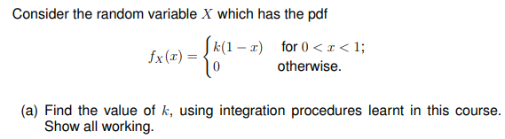 Consider the random variable X which has the pdf
fx(x) =
k(1-x) for 0<x< 1;
0
otherwise.
(a) Find the value of k, using integration procedures learnt in this course.
Show all working.