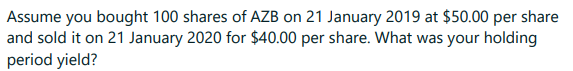 Assume you bought 100 shares of AZB on 21 January 2019 at $50.00 per share
and sold it on 21 January 2020 for $40.00 per share. What was your holding
period yield?