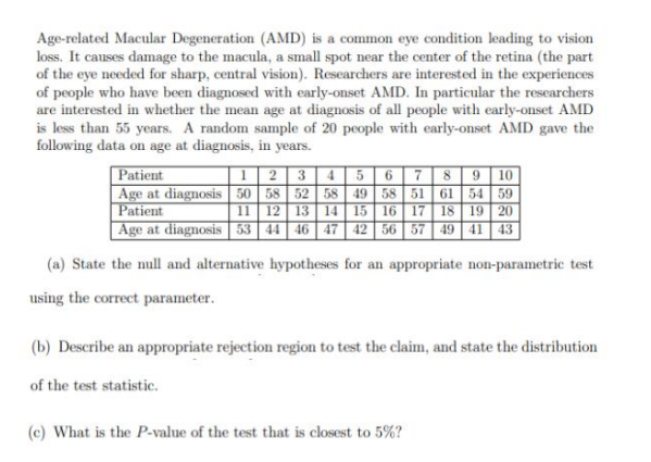 Age-related Macular Degeneration (AMD) is a common eye condition leading to vision
loss. It causes damage to the macula, a small spot near the center of the retina (the part
of the eye needed for sharp, central vision). Researchers are interested in the experiences
of people who have been diagnosed with early-onset AMD. In particular the researchers
are interested in whether the mean age at diagnosis of all people with early-onset AMD
is less than 55 years. A random sample of 20 people with early-onset AMD gave the
following data on age at diagnosis, in years.
1 2 3 4 5
Patient
678 9 10
Age at diagnosis 50 58 52 58 49 58 51 61 54 59
Patient
11 12 13 14 15 16 17 18 19 20
Age at diagnosis 53 44 46 47 42 56 57 49 41 43
(a) State the null and alternative hypotheses for an appropriate non-parametric test
using the correct parameter.
(b) Describe an appropriate rejection region to test the claim, and state the distribution
of the test statistic.
(c) What is the P-value of the test that is closest to 5%?