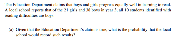 The Education Department claims that boys and girls progress equally well in learning to read.
A local school reports that of the 21 girls and 38 boys in year 3, all 10 students identified with
reading difficulties are boys.
(a) Given that the Education Department's claim is true, what is the probability that the local
school would record such results?