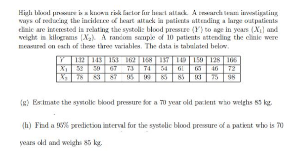 High blood pressure is a known risk factor for heart attack. A research team investigating
ways of reducing the incidence of heart attack in patients attending a large outpatients
clinic are interested in relating the systolic blood pressure (Y) to age in years (X₁) and
weight in kilograms (X₂). A random sample of 10 patients attending the clinic were
measured on each of these three variables. The data is tabulated below.
Y 132 143 153 162 168 137 149 159 128 166
54 61 65 46 72
X₁
52 59 67 73 74
X₂
78 83 87
95 99 85 85 93 75 98
Estimate the systolic blood pressure for a 70 year old patient who weighs 85 kg.
(h) Find a 95% prediction interval for the systolic blood pressure of a patient who is 70
years old and weighs 85 kg.