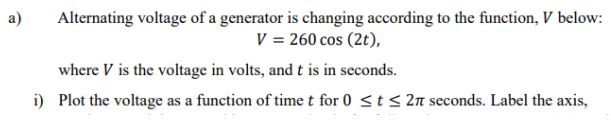 a)
Alternating voltage of a generator is changing according to the function, V below:
V = 260 cos (2t),
where V is the voltage in volts, and t is in seconds.
i) Plot the voltage as a function of time t for 0 ≤ t ≤ 27 seconds. Label the axis,