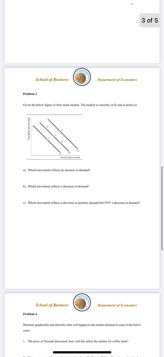 3 of 5
School of Business
Department of Economics
Problem 3
Given the below figure of fruit snack market. The market is currently at Dz and at point (a).
Quontity ruit anacks
a) Which movement reflects an increase in demand?
b) Which movement reflects a decrease
demand?
c) Which movement reflects a decrease
quantity demand but NOT a decrease in demand?
School of Business
Department of Economics
Problem 4
Illustrate graphically and describe what will happen to the market demand in each of the below
cases.
1. The price of Nescafe decreased; how will this affect the market for coffee mate?
