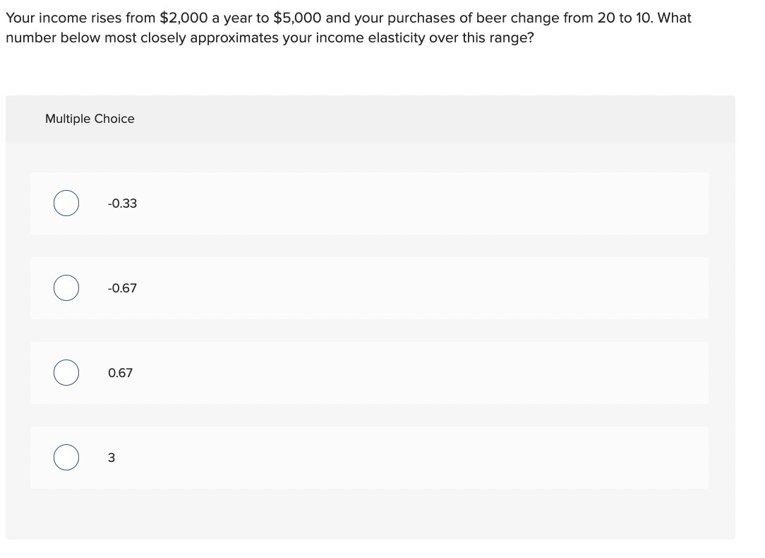 Your income rises from $2,000 a year to $5,000 and your purchases of beer change from 20 to 10. What
number below most closely approximates your income elasticity over this range?
Multiple Choice
O
-0.33
-0.67
0.67
3