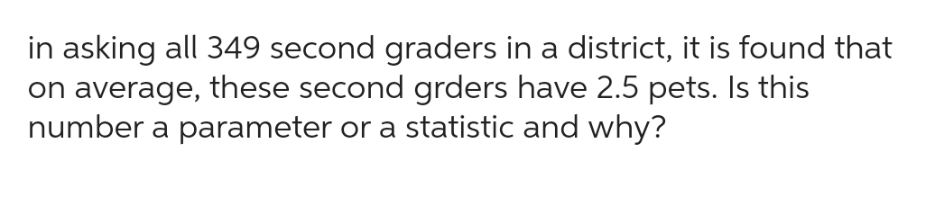 in asking all 349 second graders in a district, it is found that
on average, these second grders have 2.5 pets. Is this
number a parameter or a statistic and why?