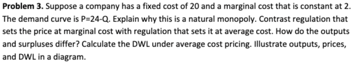 Problem 3. Suppose a company has a fixed cost of 20 and a marginal cost that is constant at 2.
The demand curve is P=24-Q. Explain why this is a natural monopoly. Contrast regulation that
sets the price at marginal cost with regulation that sets it at average cost. How do the outputs
and surpluses differ? Calculate the DWL under average cost pricing. Illustrate outputs, prices,
and DWL in a diagram.