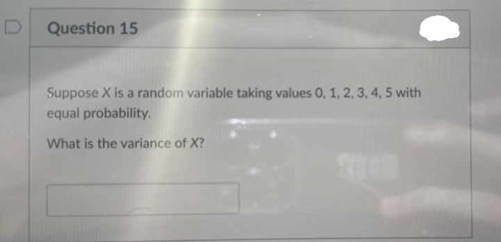 Question 15
Suppose X is a random variable taking values 0, 1, 2, 3, 4, 5 with
equal probability.
What is the variance of X?