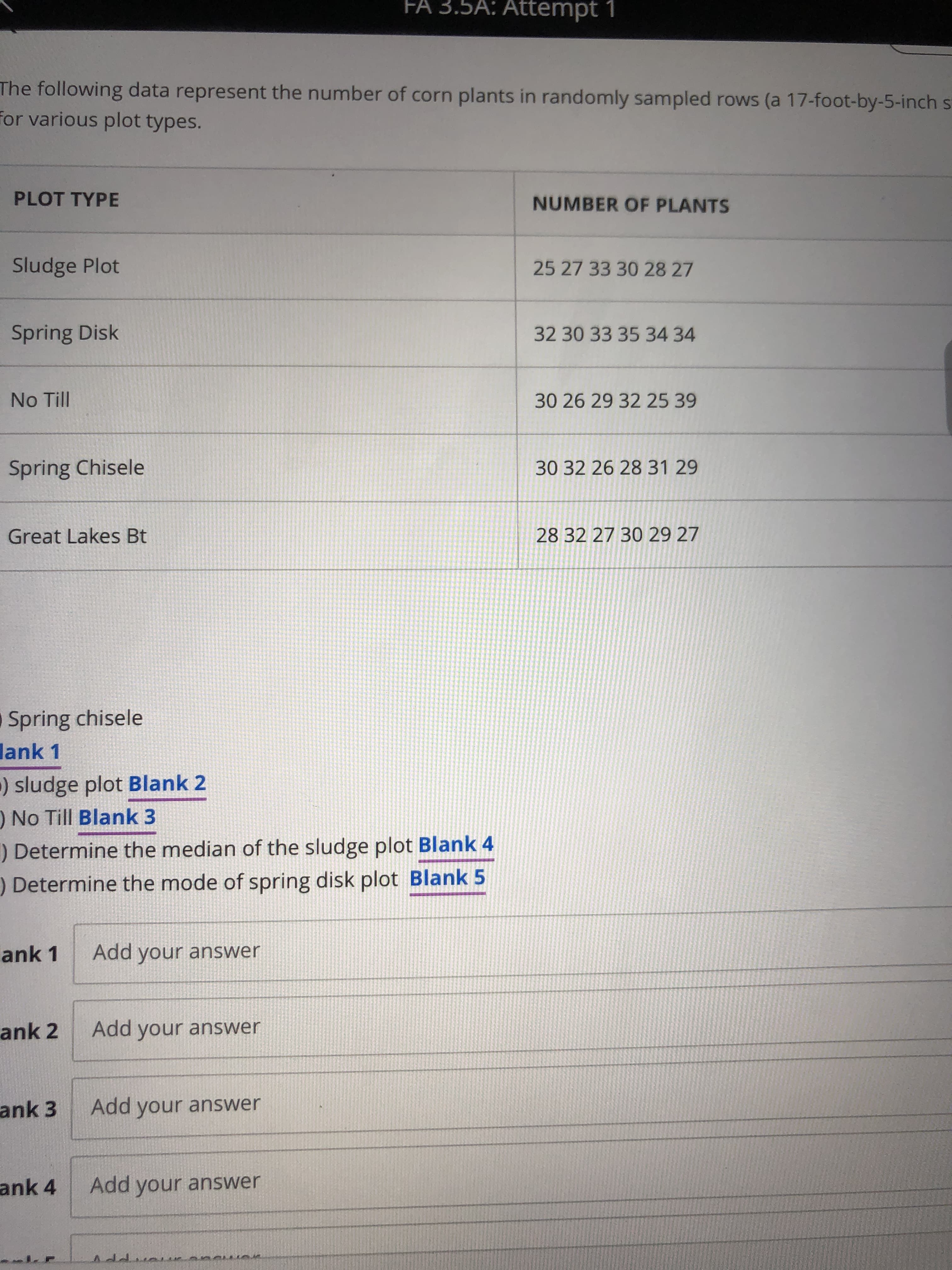 FA 3.5A: Attempt 1
The following data represent the number of corn plants in randomly sampled rows (a 17-foot-by-5-inch sT
for various plot types.
PLOT TYPE
NUMBER OF PLANTS
Sludge Plot
25 27 33 30 28 27
Spring Disk
32 30 33 35 34 34
No Till
30 26 29 32 25 39
Spring Chisele
30 32 26 28 31 29
Great Lakes Bt
28 32 27 30 29 27
Spring chisele
lank 1
) sludge plot Blank 2
) No Till Blank 3
) Determine the median of the sludge plot Blank 4
) Determine the mode of spring disk plot Blank 5
ank 1
Add your answer
ank 2
Add your answer
ank 3
Add your answer
ank 4
Add your answer
