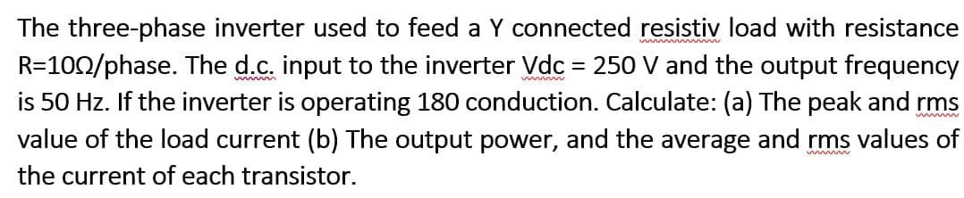 The three-phase inverter used to feed a Y connected resistiv load with resistance
R=100/phase. The d.c. input to the inverter Vdc = 250 V and the output frequency
is 50 Hz. If the inverter is operating 180 conduction. Calculate: (a) The peak and rms
value of the load current (b) The output power, and the average and rms values of
the current of each transistor.
