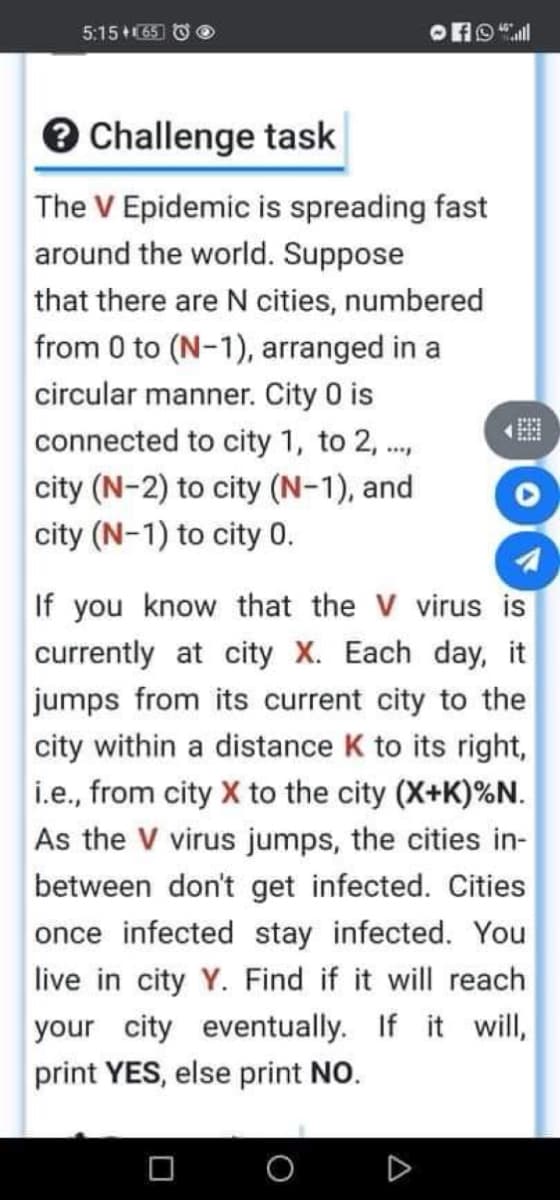 5:15 +(65 O O
e Challenge task
The V Epidemic is spreading fast
around the world. Suppose
that there are N cities, numbered
from 0 to (N-1), arranged in a
circular manner. City 0 is
connected to city 1, to 2,.,
city (N-2) to city (N-1), and
city (N-1) to city 0.
If you know that the V virus is
currently at city X. Each day, it
jumps from its current city to the
city within a distance K to its right,
i.e., from city X to the city (X+K)%N.
As the V virus jumps, the cities in-
between don't get infected. Cities
once infected stay infected. You
live in city Y. Find if it will reach
your city eventually. If it will,
print YES, else print NO.
