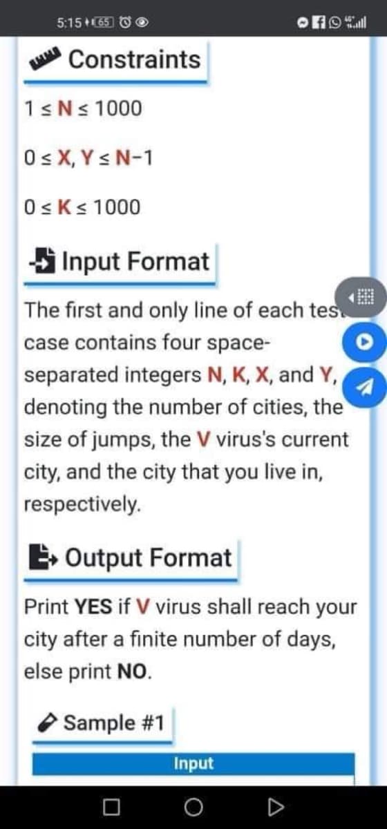 5:15 +(65 O O
Constraints
1sNs 1000
Os X, Y s N-1
0sKs 1000
SInput Format
The first and only line of each tes
case contains four space-
separated integers N, K, X, and Y,
denoting the number of cities, the
size of jumps, the V virus's current
city, and the city that you live in,
respectively.
E Output Format
Print YES if V virus shall reach your
city after a finite number of days,
else print NO.
Sample #1
Input
A
