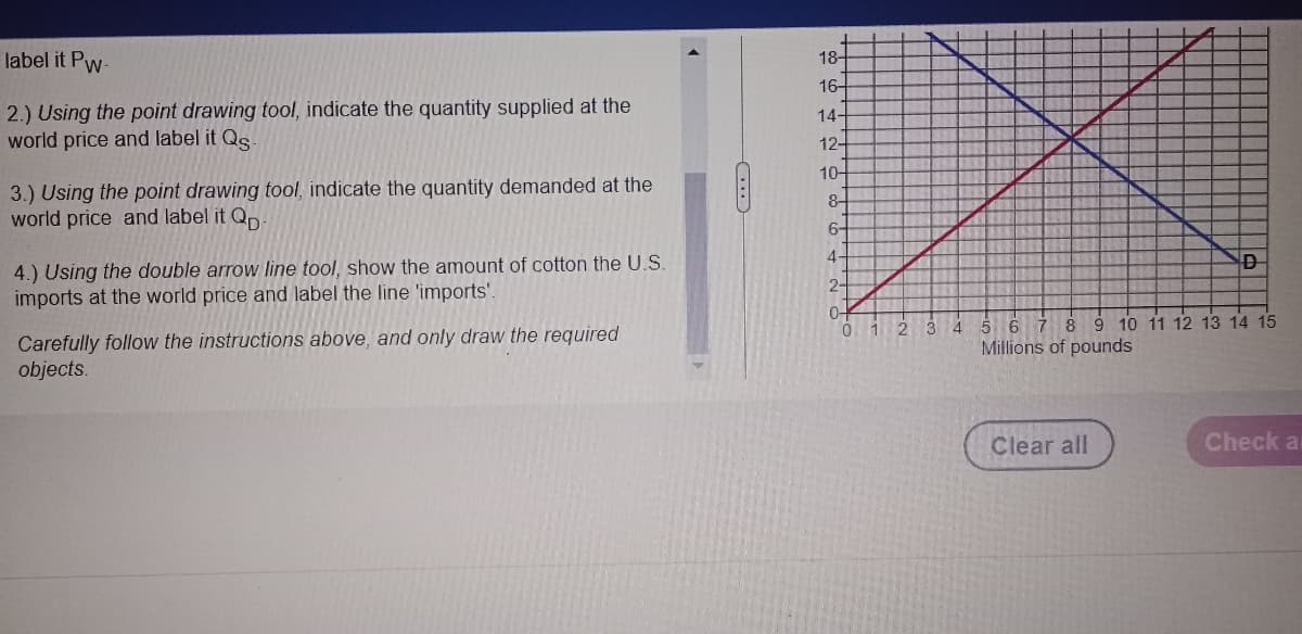 label it Pw-
2.) Using the point drawing tool, indicate the quantity supplied at the
world price and label it Qg-
3.) Using the point drawing tool, indicate the quantity demanded at the
world price and label it Qp
4.) Using the double arrow line tool, show the amount of cotton the U.S.
imports at the world price and label the line 'imports'.
Carefully follow the instructions above, and only draw the required
objects.
18-
16-
14-
12-
10-
8-
6-
4-
2
0-
D
1 2 3 4 5 6 7 8 9 10 11 12 13 14 15
Millions of pounds
Clear all
Check a