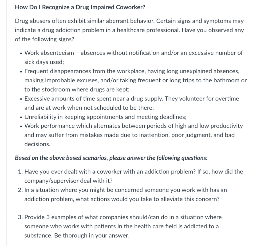 How Do I Recognize a Drug Impaired Coworker?
Drug abusers often exhibit similar aberrant behavior. Certain signs and symptoms may
indicate a drug addiction problem in a healthcare professional. Have you observed any
of the following signs?
• Work absenteeism - absences without notification and/or an excessive number of
sick days used;
Frequent disappearances from the workplace, having long unexplained absences,
making improbable excuses, and/or taking frequent or long trips to the bathroom or
to the stockroom where drugs are kept;
Excessive amounts of time spent near a drug supply. They volunteer for overtime
and are at work when not scheduled to be there;
• Unreliability in keeping appointments and meeting deadlines;
• Work performance which alternates between periods of high and low productivity
and may suffer from mistakes made due to inattention, poor judgment, and bad
decisions.
●
Based on the above based scenarios, please answer the following questions:
1. Have you ever dealt with a coworker with an addiction problem? If so, how did the
company/supervisor deal with it?
2. In a situation where you might be concerned someone you work with has an
addiction problem, what actions would you take to alleviate this concern?
3. Provide 3 examples of what companies should/can do in a situation where
someone who works with patients in the health care field is addicted to a
substance. Be thorough in your answer.