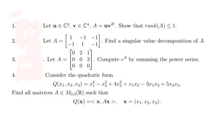 1.
2.
3.
4.
Let u € C³, v E C4, A= uv". Show that rank(A) ≤ 1.
Let A =
-1
3 Find a singular value decomposition of A.
1
0 2 1
. Let A = 0 0 3. Compute e by summing the power series.
000
Consider the quadratic form
Q(x₁, 2, 3) = x - x² + 4x² + x₁x₂ − 3x173 +5X2X3.
Find all matrices A E M3,3(R) such that
Q(x) =< x. Ax>. x = (₁, 12, 13).