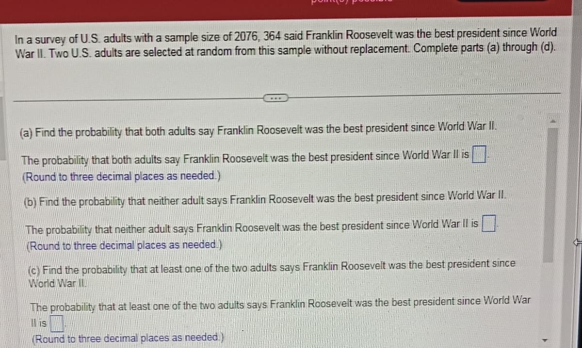 In a survey of U.S. adults with a sample size of 2076, 364 said Franklin Roosevelt was the best president since World
War II. Two U.S. adults are selected at random from this sample without replacement. Complete parts (a) through (d).
(a) Find the probability that both adults say Franklin Roosevelt was the best president since World War II.
The probability that both adults say Franklin Roosevelt was the best president since World War II is
(Round to three decimal places as needed.)
(b) Find the probability that neither adult says Franklin Roosevelt was the best president since World War II.
The probability that neither adult says Franklin Roosevelt was the best president since World War II is
(Round to three decimal places as needed)
(c) Find the probability that at least one of the two adults says Franklin Roosevelt was the best president since
World War II
The probability that at least one of the two adults says Franklin Roosevelt was the best president since World War
is
(Round to three decimal places as needed.)