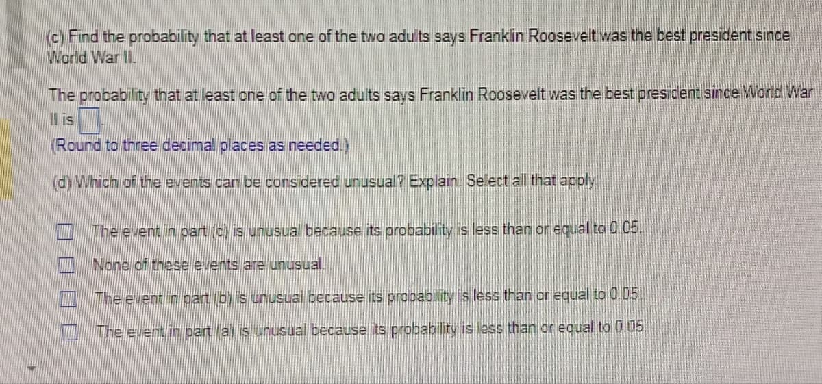 (c) Find the probability that at least one of the two adults says Franklin Roosevelt was the best president since
World War II
The probability that at least one of the two adults says Franklin Roosevelt was the best president since World War
II is
Round to three decimal places as needed.)
(d) Which of the events can be considered unusual? Explain. Select all that apply.
The event in part (c) is unusual because its probability is less than or equal to 0.05.
None of these events are unusual.
The event in part bh is unusual because its probability is less than or equal to 0.05
The event in part (a) is unusual because its probability is less than or equal to 0.05.