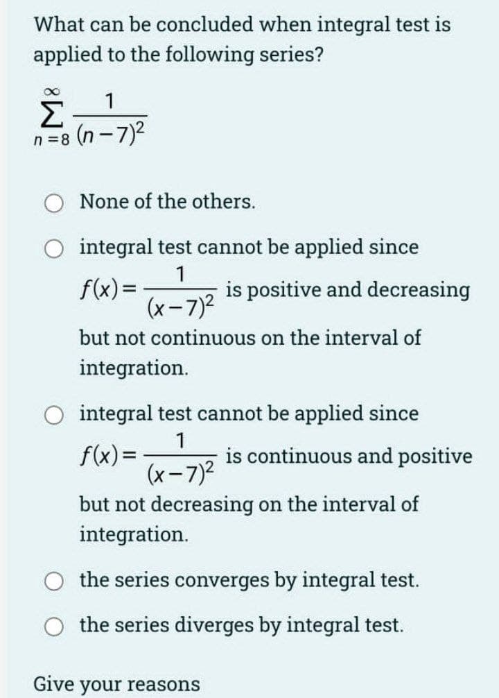 What can be concluded when integral test is
applied to the following series?
8
Σ_1
n=8
(n-7)²
None of the others.
integral test cannot be applied since
1
f(x) =
(x-7)²
is positive and decreasing
but not continuous on the interval of
integration.
integral test cannot be applied since
1
f(x) = (x-7)² is continuous and positive
but not decreasing on the interval of
integration.
the series converges by integral test.
the series diverges by integral test.
Give your reasons