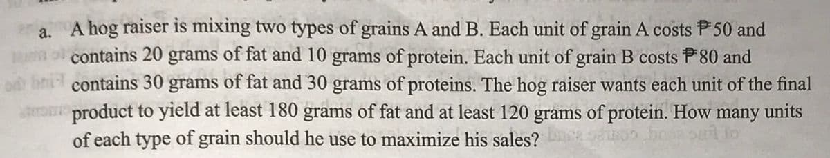 a. A hog raiser is mixing two types of grains A and B. Each unit of grain A costs P50 and
contains 20 grams of fat and 10 grams of protein. Each unit of grain B costs P80 and
contains 30 grams of fat and 30 grams of proteins. The hog raiser wants each unit of the final
product to yield at least 180 grams of fat and at least 120 grams of protein. How many units
of each type of grain should he use to maximize his sales?