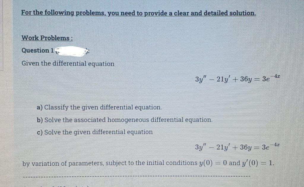 For the following problems, you need to provide a clear and detailed solution.
Work Problems:
Question 1
Given the differential equation
-4z
3y" - 21y' + 36y= 3e
a) Classify the given differential equation.
b) Solve the associated homogeneous differential equation.
c) Solve the given differential equation
3y" - 21y' + 36y=3e-4²
by variation of parameters, subject to the initial conditions y(0) 0 and y' (0) = 1.
=