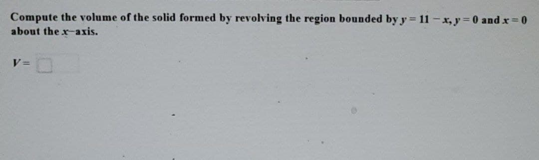 Compute the volume of the solid formed by revolving the region bounded by y=11-x, y = 0 and x = 0
about the x-axis.
V=