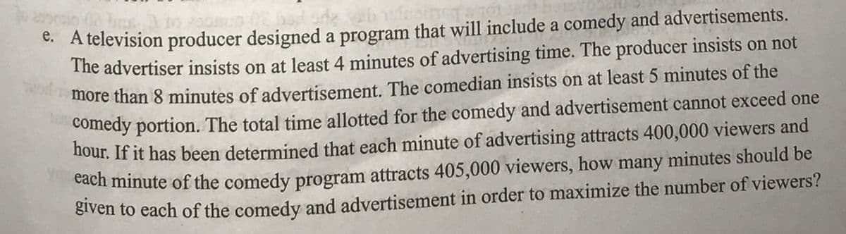 e. A television producer designed a program that will include a comedy and advertisements.
The advertiser insists on at least 4 minutes of advertising time. The producer insists on not
more than 8 minutes of advertisement. The comedian insists on at least 5 minutes of the
comedy portion. The total time allotted for the comedy and advertisement cannot exceed one
hour. If it has been determined that each minute of advertising attracts 400,000 viewers and
each minute of the comedy program attracts 405,000 viewers, how many minutes should be
given to each of the comedy and advertisement in order to maximize the number of viewers?