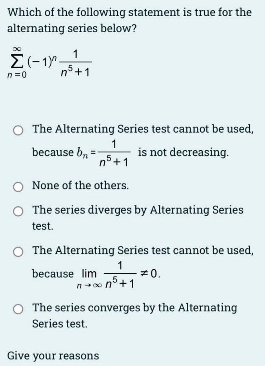 Which of the following statement is true for the
alternating series below?
Σ(-1)"
n=0
1
n5 +1
The Alternating Series test cannot be used,
because bn
is not decreasing.
1
n° +1
None of the others.
O The series diverges by Alternating Series
test.
=
The Alternating Series test cannot be used,
1
#0.
because lim
n→∞n5+1
O The series converges by the Alternating
Series test.
Give your reasons