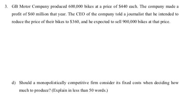 3. GB Motor Company produced 600,000 bikes at a price of $440 each. The company made a
profit of $60 million that year. The CEO of the company told a journalist that he intended to
reduce the price of their bikes to $360, and he expected to sell 900,000 bikes at that price.
d) Should a monopolistically competitive firm consider its fixed costs when deciding how
much to produce? (Explain in less than 50 words.)
