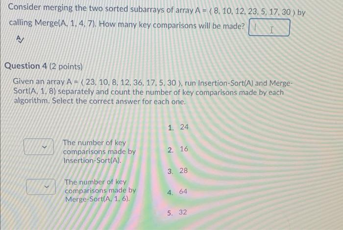 Consider merging the two sorted subarrays of array A = ( 8, 10, 12, 23, 5, 17, 30 ) by
calling Merge(A, 1, 4, 7). How many key comparisons will be made?
Question 4 (2 points)
Given an array A = ( 23, 10, 8, 12, 36, 17, 5, 30 ), run Insertion-Sort(A) and Merge-
Sort(A, 1, 8) separately and count the number of key comparisons made by each
algorithm. Select the correct answer for each one.
1. 24
The number of key
comparisons made by
Insertion-Sort(A).
2. 16
3. 28
The number of key
comparisons made by
Merge-Sort(A, 1, 6).
4. 64
5. 32
