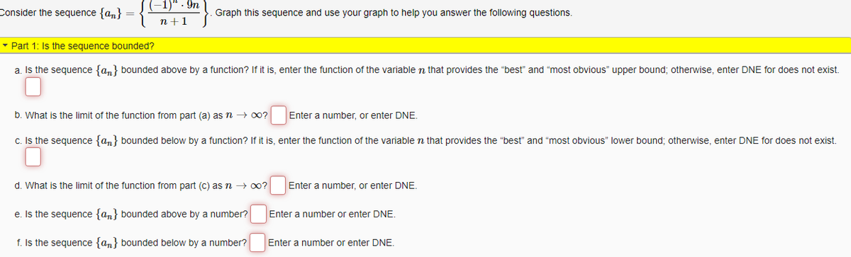 Consider the sequence {an}
)". In
n+1
Graph this sequence and use your graph to help you answer the following questions.
▾ Part 1: Is the sequence bounded?
a. Is the sequence {an} bounded above by a function? If it is, enter the function of the variable in that provides the "best" and "most obvious" upper bound; otherwise, enter DNE for does not exist.
b. What is the limit of the function from part (a) as n → ∞?
c. Is the sequence {an} bounded below by a function? If it is, enter the function of the variable in that provides the "best" and "most obvious" lower bound; otherwise, enter DNE for does not exist.
Enter a number, or enter DNE.
d. What is the limit of the function from part (c) as n → ∞?
e. Is the sequence {an} bounded above by a number?
f. Is the sequence {an} bounded below by a number?
Enter a number, or enter DNE.
Enter a number or enter DNE.
Enter a number or enter DNE.