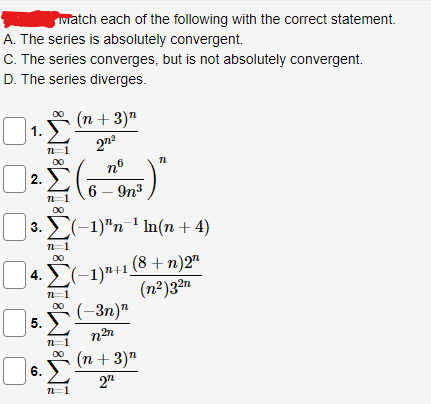 watch each of the following with the correct statement.
A. The series is absolutely convergent.
C. The series converges, but is not absolutely convergent.
D. The series diverges.
₁. £.
1.
2.Σ 5)²
6 - 9n³
∞0
|3. Σ(−1)ªn¯¹ ln(n + 4)
n=1
∞0
(n + 3)"
27²
nº
4.(-1)¹+1(8+n)2¹
(n²)32n
(-3n)"
n²n
5.
6.
n=
12
(n + 3)"
2¹