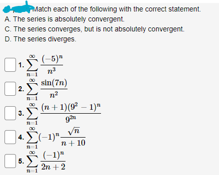 Match each of the following with the correct statement.
A. The series is absolutely convergent.
C. The series converges, but is not absolutely convergent.
D. The series diverges.
(-5)"
n.³
sin(7n)
n²
n=1
| 3. Σ (n + 1) (9² − 1)”
927
1.
2.
n=1
n=1
∞0
| 4. Σ(−1)" -
5.
n=1
5. Σ
n=1
√n
n + 10
(−1)n
2n + 2